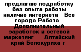 предлагаю подработку без опыта работы,наличие интернета - Все города Работа » Дополнительный заработок и сетевой маркетинг   . Алтайский край,Белокуриха г.